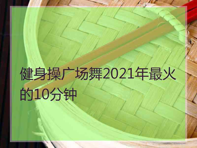 健身操广场舞2021年最火的10分钟
