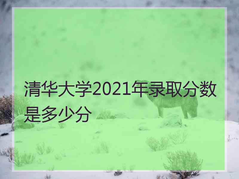 清华大学2021年录取分数是多少分