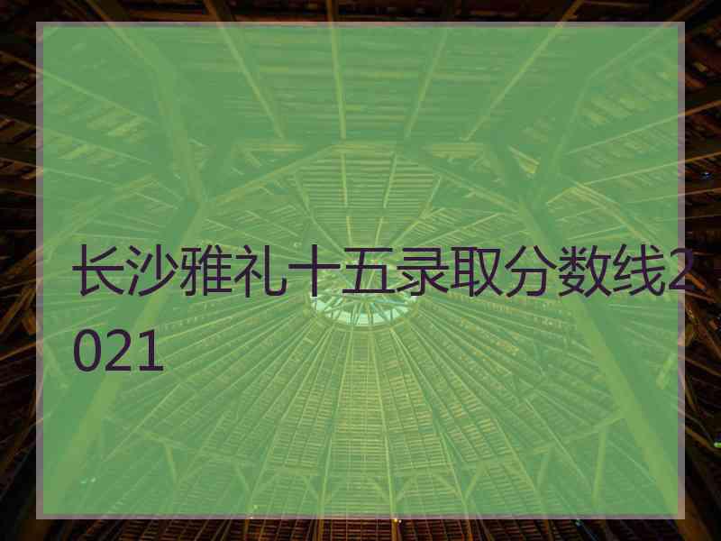 长沙雅礼十五录取分数线2021