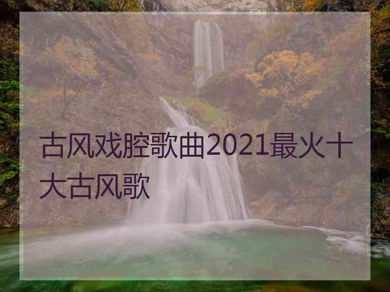 古风戏腔歌曲2021最火十大古风歌