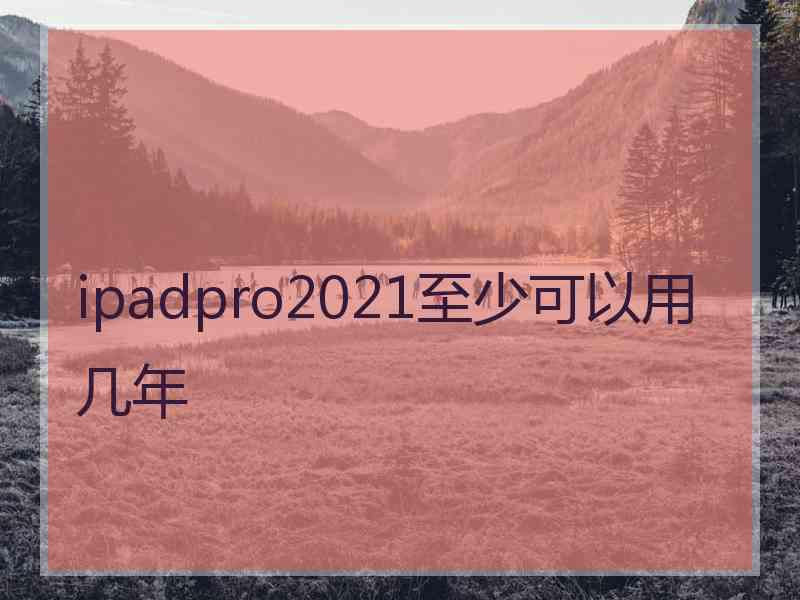 ipadpro2021至少可以用几年