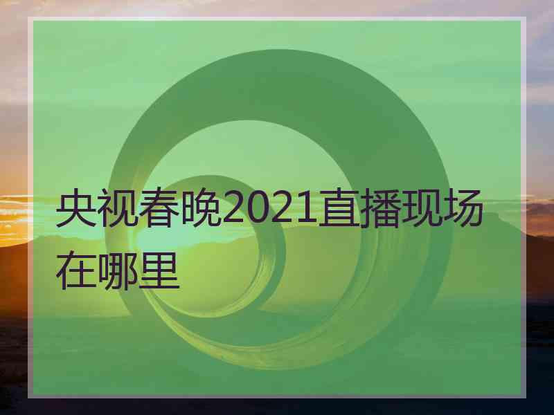 央视春晚2021直播现场在哪里
