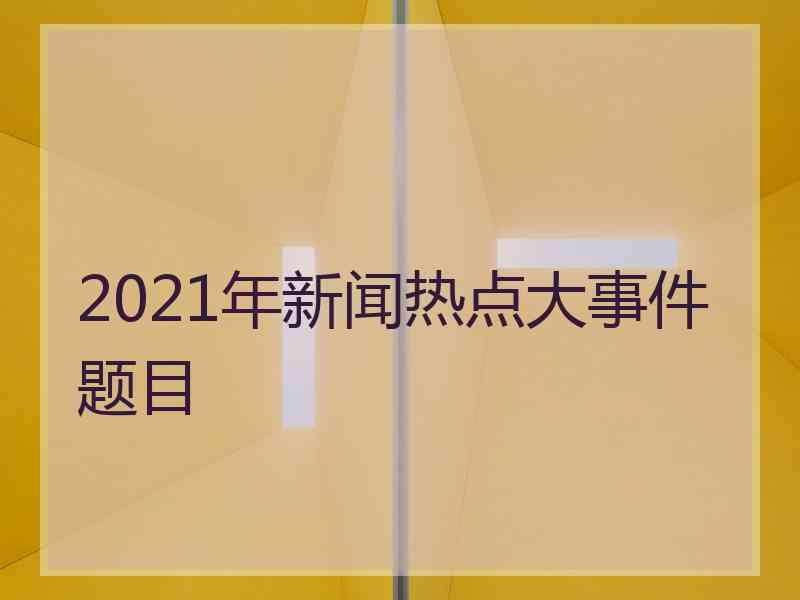 2021年新闻热点大事件题目