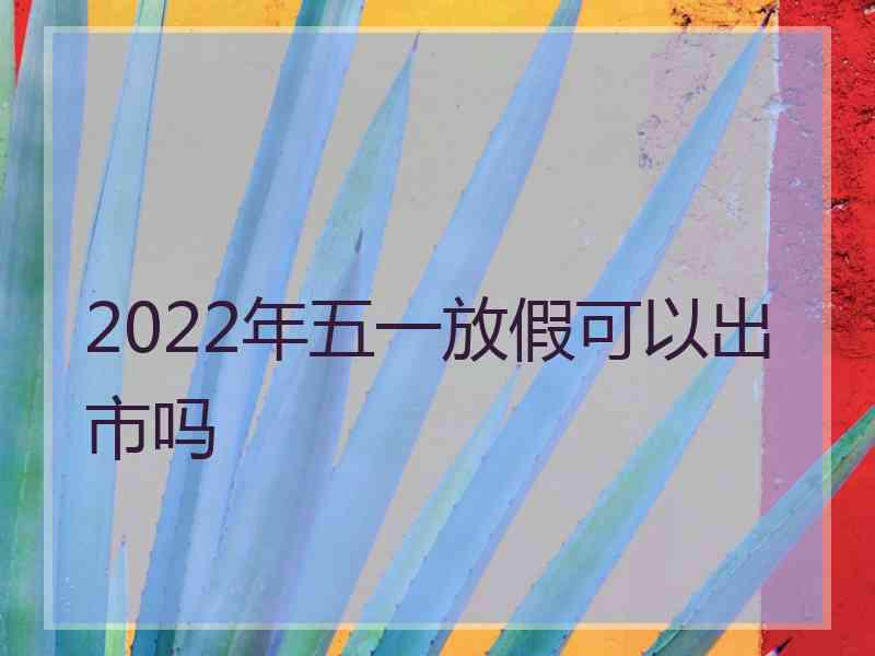 2022年五一放假可以出市吗