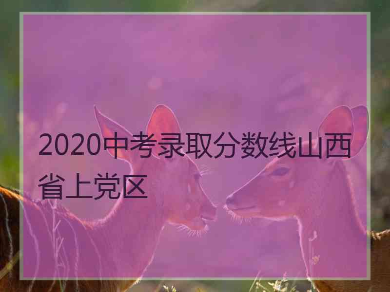 2020中考录取分数线山西省上党区