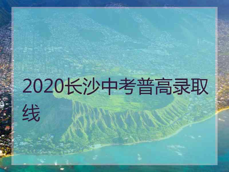 2020长沙中考普高录取线