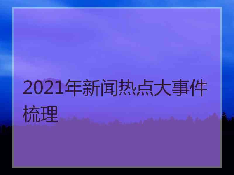 2021年新闻热点大事件梳理