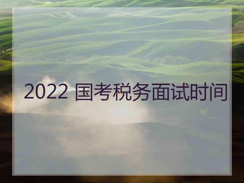 2022 国考税务面试时间