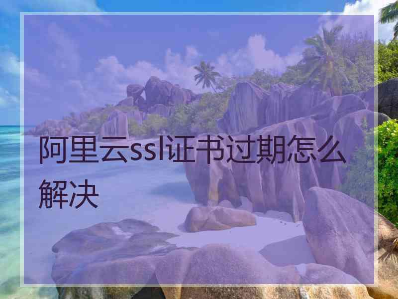 阿里云ssl证书过期怎么解决