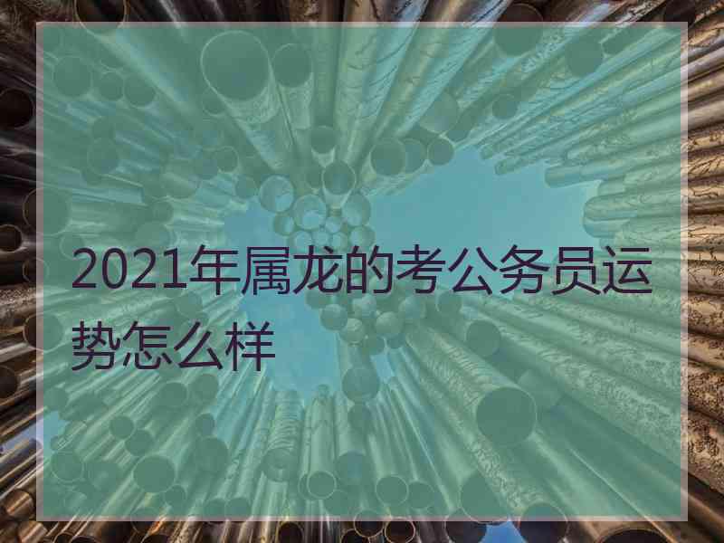2021年属龙的考公务员运势怎么样