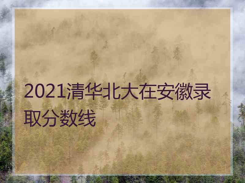 2021清华北大在安徽录取分数线