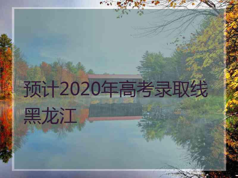 预计2020年高考录取线黑龙江
