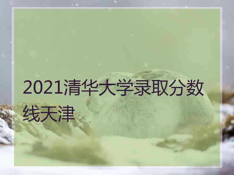 2021清华大学录取分数线天津