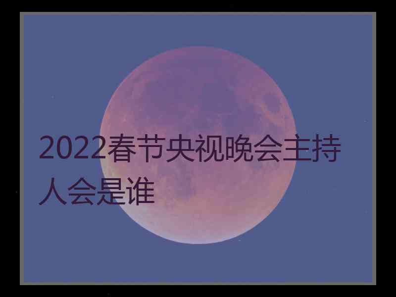 2022春节央视晚会主持人会是谁