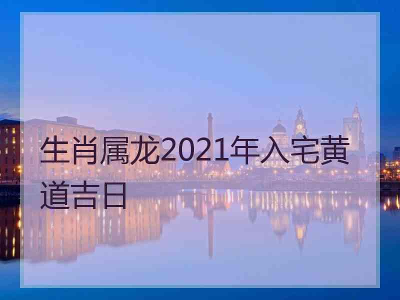生肖属龙2021年入宅黄道吉日
