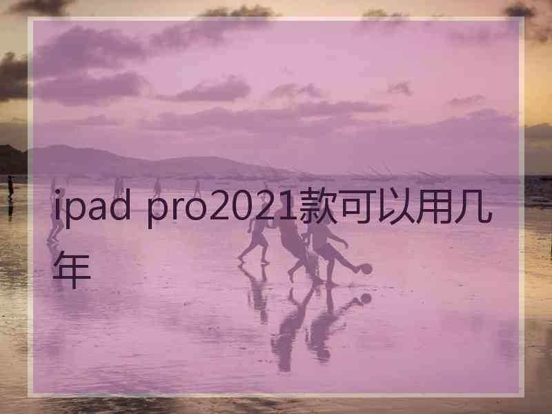 ipad pro2021款可以用几年